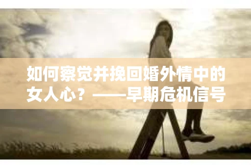 如何察觉并挽回婚外情中的女人心？——早期危机信号与干预策略
