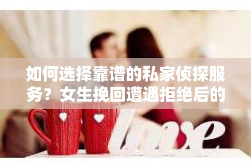 如何选择靠谱的私家侦探服务？女生挽回遭遇拒绝后的调查怎么办？