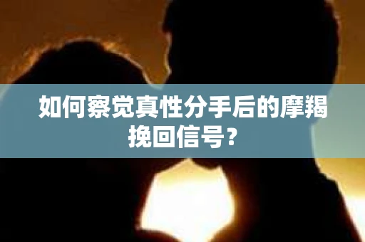 如何察觉真性分手后的摩羯挽回信号？