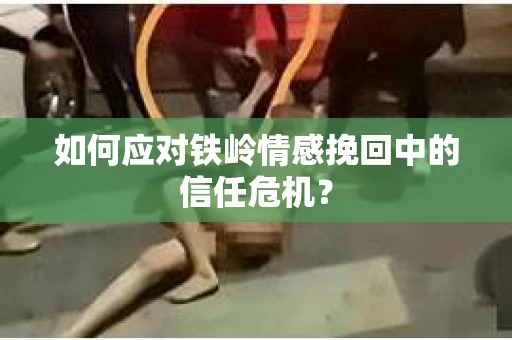 如何应对铁岭情感挽回中的信任危机? 如何应对铁岭情感挽回中的信任危机?