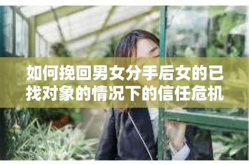 如何挽回男女分手后女的已找对象的情况下的信任危机？