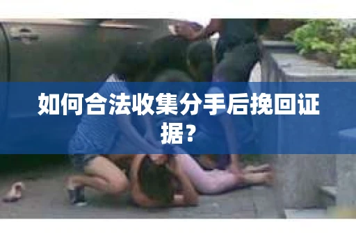 如何合法收集分手后挽回证据？