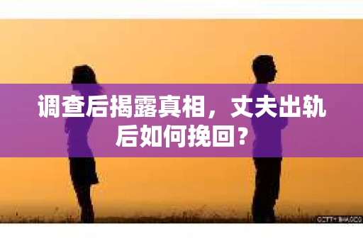 调查后揭露真相，丈夫出轨后如何挽回？