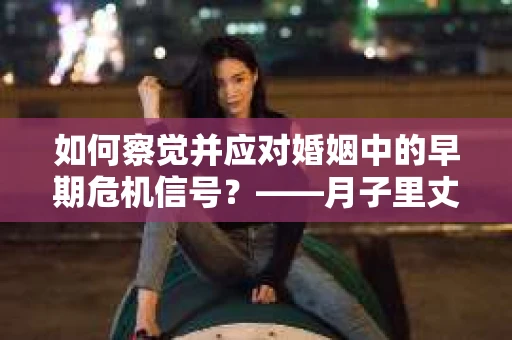 如何察觉并应对婚姻中的早期危机信号?——月子里丈夫出轨后的挽回策略 如何察觉并应对婚姻中的早期危机信号?——月子里丈夫出轨后的挽回策略
