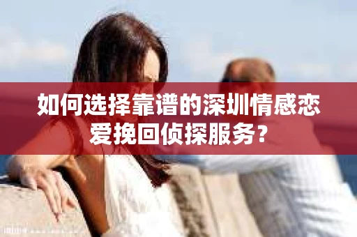 如何选择靠谱的深圳情感恋爱挽回侦探服务？