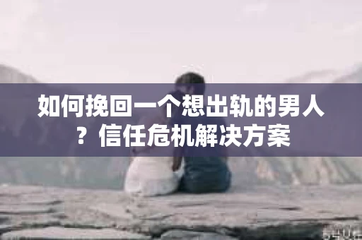 如何挽回一个想出轨的男人？信任危机解决方案