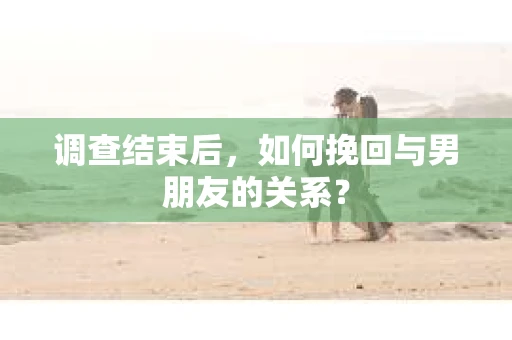 调查结束后，如何挽回与男朋友的关系？