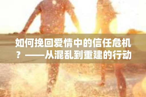如何挽回爱情中的信任危机?——从混乱到重建的行动指南 如何挽回爱情中的信任危机?——从混乱到重建的行动指南