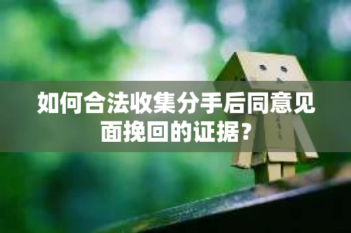 如何合法收集分手后同意见面挽回的证据？