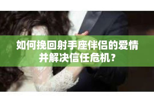 如何挽回射手座伴侣的爱情并解决信任危机？
