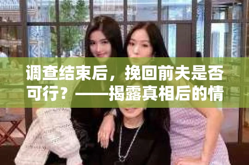 调查结束后，挽回前夫是否可行？——揭露真相后的情感疗愈与人生决策