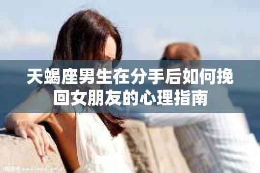 天蝎座男生在分手后如何挽回女朋友的心理指南