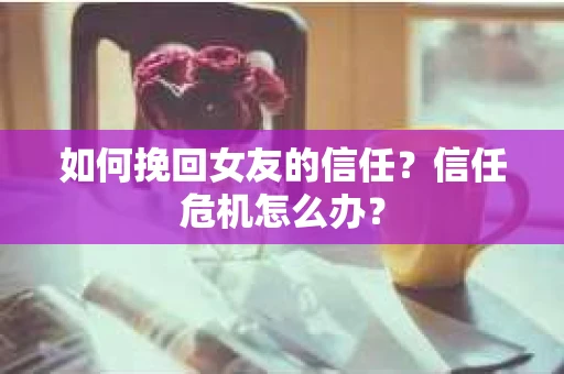 如何挽回女友的信任？信任危机怎么办？
