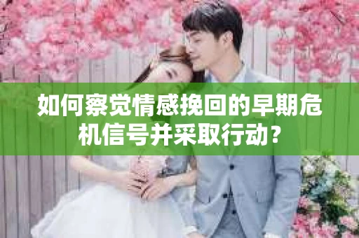 如何察觉情感挽回的早期危机信号并采取行动？