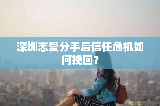 深圳恋爱分手后信任危机如何挽回？
