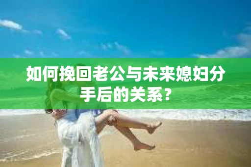 如何挽回老公与未来媳妇分手后的关系？