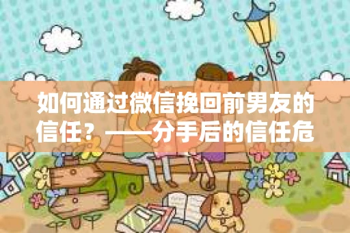 如何通过微信挽回前男友的信任？——分手后的信任危机解决方案
