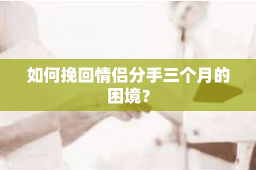 如何挽回情侣分手三个月的困境？
